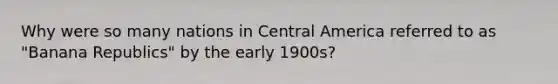 Why were so many nations in Central America referred to as "Banana Republics" by the early 1900s?