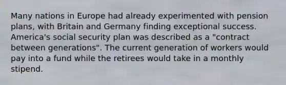 Many nations in Europe had already experimented with pension plans, with Britain and Germany finding exceptional success. America's social security plan was described as a "contract between generations". The current generation of workers would pay into a fund while the retirees would take in a monthly stipend.