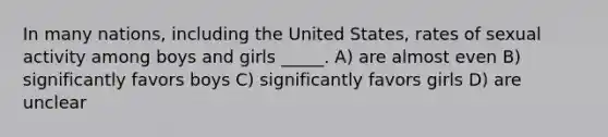 In many nations, including the United States, rates of sexual activity among boys and girls _____. A) are almost even B) significantly favors boys C) significantly favors girls D) are unclear