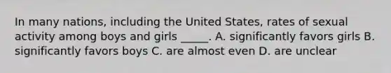 In many nations, including the United States, rates of sexual activity among boys and girls _____. A. significantly favors girls B. significantly favors boys C. are almost even D. are unclear