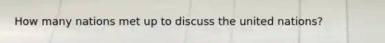 How many nations met up to discuss the united nations?