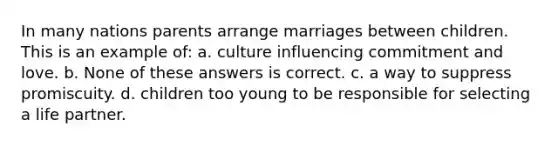 In many nations parents arrange marriages between children. This is an example of: a. culture influencing commitment and love. b. None of these answers is correct. c. a way to suppress promiscuity. d. children too young to be responsible for selecting a life partner.