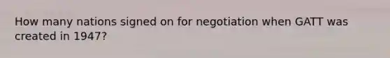 How many nations signed on for negotiation when GATT was created in 1947?