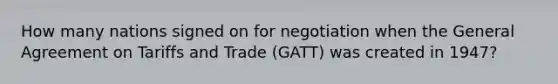 How many nations signed on for negotiation when the General Agreement on Tariffs and Trade (GATT) was created in 1947?