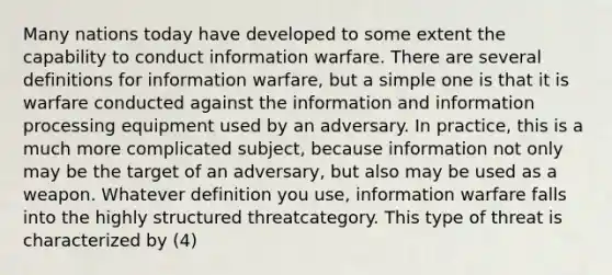 Many nations today have developed to some extent the capability to conduct information warfare. There are several definitions for information warfare, but a simple one is that it is warfare conducted against the information and information processing equipment used by an adversary. In practice, this is a much more complicated subject, because information not only may be the target of an adversary, but also may be used as a weapon. Whatever definition you use, information warfare falls into the highly structured threatcategory. This type of threat is characterized by (4)