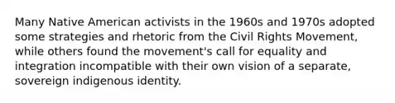 Many Native American activists in the 1960s and 1970s adopted some strategies and rhetoric from <a href='https://www.questionai.com/knowledge/kwq766eC44-the-civil-rights-movement' class='anchor-knowledge'>the civil rights movement</a>, while others found the movement's call for equality and integration incompatible with their own vision of a separate, sovereign indigenous identity.