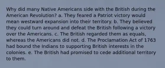 Why did many Native Americans side with the British during the American Revolution? a. They feared a Patriot victory would mean westward expansion into their territory. b. They believed they could turn around and defeat the British following a victory over the Americans. c. The British regarded them as equals, whereas the Americans did not. d. The Proclamation Act of 1763 had bound the Indians to supporting British interests in the colonies. e. The British had promised to cede additional territory to them.