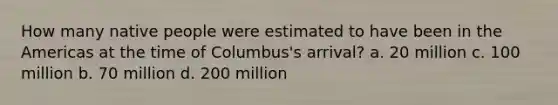 How many native people were estimated to have been in the Americas at the time of Columbus's arrival? a. 20 million c. 100 million b. 70 million d. 200 million