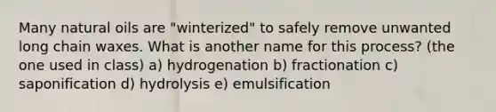 Many natural oils are "winterized" to safely remove unwanted long chain waxes. What is another name for this process? (the one used in class) a) hydrogenation b) fractionation c) saponification d) hydrolysis e) emulsification