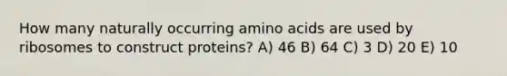 How many naturally occurring amino acids are used by ribosomes to construct proteins? A) 46 B) 64 C) 3 D) 20 E) 10