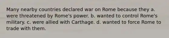 Many nearby countries declared war on Rome because they a. were threatened by Rome's power. b. wanted to control Rome's military. c. were allied with Carthage. d. wanted to force Rome to trade with them.