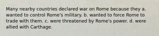 Many nearby countries declared war on Rome because they a. wanted to control Rome's military. b. wanted to force Rome to trade with them. c. were threatened by Rome's power. d. were allied with Carthage.