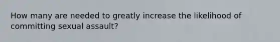 How many are needed to greatly increase the likelihood of committing sexual assault?
