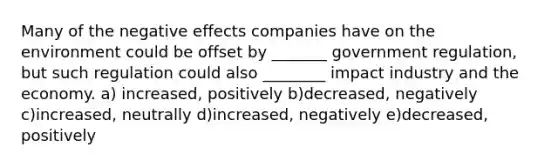 Many of the negative effects companies have on the environment could be offset by _______ government regulation, but such regulation could also ________ impact industry and the economy. a) increased, positively b)decreased, negatively c)increased, neutrally d)increased, negatively e)decreased, positively