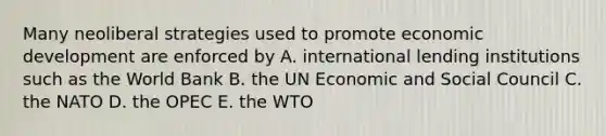 Many neoliberal strategies used to promote economic development are enforced by A. international lending institutions such as the World Bank B. the UN Economic and Social Council C. the NATO D. the OPEC E. the WTO