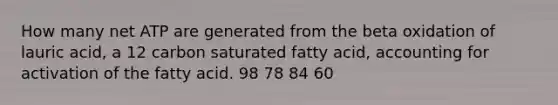 How many net ATP are generated from the beta oxidation of lauric acid, a 12 carbon saturated fatty acid, accounting for activation of the fatty acid. 98 78 84 60