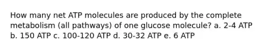 How many net ATP molecules are produced by the complete metabolism (all pathways) of one glucose molecule? a. 2-4 ATP b. 150 ATP c. 100-120 ATP d. 30-32 ATP e. 6 ATP