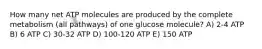 How many net ATP molecules are produced by the complete metabolism (all pathways) of one glucose molecule? A) 2-4 ATP B) 6 ATP C) 30-32 ATP D) 100-120 ATP E) 150 ATP