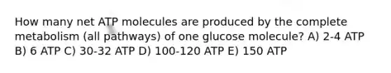 How many net ATP molecules are produced by the complete metabolism (all pathways) of one glucose molecule? A) 2-4 ATP B) 6 ATP C) 30-32 ATP D) 100-120 ATP E) 150 ATP