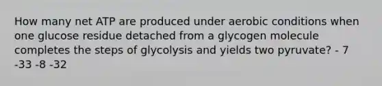 How many net ATP are produced under aerobic conditions when one glucose residue detached from a glycogen molecule completes the steps of glycolysis and yields two pyruvate? - 7 -33 -8 -32