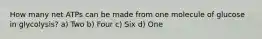 How many net ATPs can be made from one molecule of glucose in glycolysis? a) Two b) Four c) Six d) One