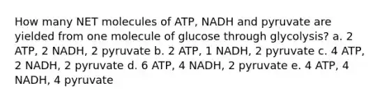 How many NET molecules of ATP, NADH and pyruvate are yielded from one molecule of glucose through glycolysis? a. 2 ATP, 2 NADH, 2 pyruvate b. 2 ATP, 1 NADH, 2 pyruvate c. 4 ATP, 2 NADH, 2 pyruvate d. 6 ATP, 4 NADH, 2 pyruvate e. 4 ATP, 4 NADH, 4 pyruvate