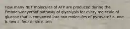 How many NET molecules of ATP are produced during the Embden-Meyerhof pathway of glycolysis for every molecule of glucose that is converted into two molecules of pyruvate? a. one b. two c. four d. six e. ten