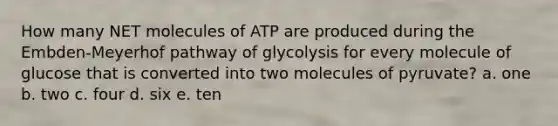 How many NET molecules of ATP are produced during the Embden-Meyerhof pathway of glycolysis for every molecule of glucose that is converted into two molecules of pyruvate? a. one b. two c. four d. six e. ten