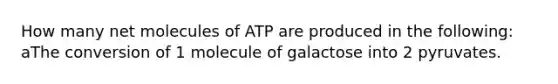 How many net molecules of ATP are produced in the following: aThe conversion of 1 molecule of galactose into 2 pyruvates.