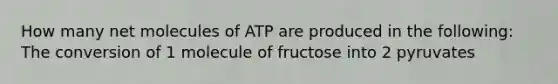 How many net molecules of ATP are produced in the following: The conversion of 1 molecule of fructose into 2 pyruvates