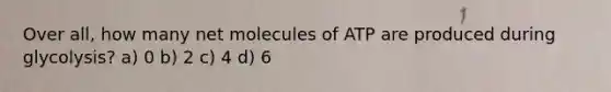 Over all, how many net molecules of ATP are produced during glycolysis? a) 0 b) 2 c) 4 d) 6