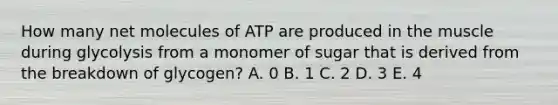 How many net molecules of ATP are produced in the muscle during glycolysis from a monomer of sugar that is derived from the breakdown of glycogen? A. 0 B. 1 C. 2 D. 3 E. 4