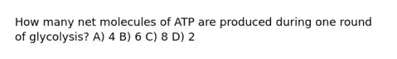 How many net molecules of ATP are produced during one round of glycolysis? A) 4 B) 6 C) 8 D) 2