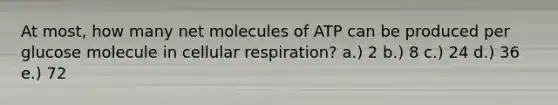 At most, how many net molecules of ATP can be produced per glucose molecule in cellular respiration? a.) 2 b.) 8 c.) 24 d.) 36 e.) 72