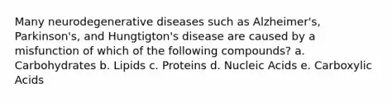 Many neurodegenerative diseases such as Alzheimer's, Parkinson's, and Hungtigton's disease are caused by a misfunction of which of the following compounds? a. Carbohydrates b. Lipids c. Proteins d. Nucleic Acids e. Carboxylic Acids