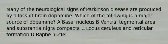 Many of the neurological signs of Parkinson disease are produced by a loss of brain dopamine. Which of the following is a major source of dopamine? A Basal nucleus B Ventral tegmental area and substantia nigra compacta C Locus ceruleus and reticular formation D Raphe nuclei