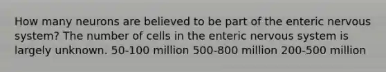 How many neurons are believed to be part of the enteric nervous system? The number of cells in the enteric nervous system is largely unknown. 50-100 million 500-800 million 200-500 million