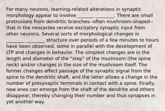 For many neurons, learning-related alterations in synaptic morphology appear to involve _______ ________. There are small protrusions from dendritic branches--often mushroom-shaped--that in the neocortex receive excitatory synaptic input from other neurons. Several sorts of morphological changes in ________ ________ structure over periods of a few minutes to hours have been observed, some in parallel with the development of LTP and changes in behavior. The simplest changes are in the length and diameter of the "step" of the mushroom (the spine neck) and/or changes in the size of the mushroom itself. The former changes affect passage of the synaptic signal from the spine to the dendritic shaft, and the latter allows a change in the number of presynaptic terminals in contact with a spine. Finally, new ones can emerge from the shaft of the dendrite and others disappear, thereby changing their number and thus synapses in yet another way.