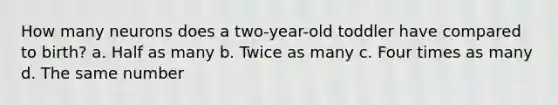 How many neurons does a two-year-old toddler have compared to birth? a. Half as many b. Twice as many c. Four times as many d. The same number