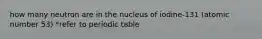 how many neutron are in the nucleus of iodine-131 (atomic number 53) *refer to periodic table