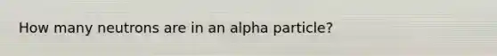 How many neutrons are in an alpha particle?