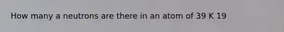 How many a neutrons are there in an atom of 39 K 19