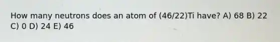 How many neutrons does an atom of (46/22)Ti have? A) 68 B) 22 C) 0 D) 24 E) 46