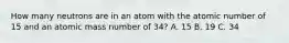 How many neutrons are in an atom with the atomic number of 15 and an atomic mass number of 34? A. 15 B. 19 C. 34