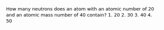 How many neutrons does an atom with an atomic number of 20 and an atomic mass number of 40 contain? 1. 20 2. 30 3. 40 4. 50