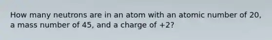 How many neutrons are in an atom with an atomic number of 20, a mass number of 45, and a charge of +2?