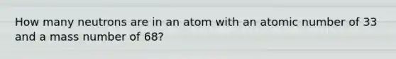 How many neutrons are in an atom with an atomic number of 33 and a mass number of 68?