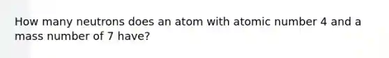 How many neutrons does an atom with atomic number 4 and a mass number of 7 have?