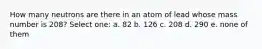 How many neutrons are there in an atom of lead whose mass number is 208? Select one: a. 82 b. 126 c. 208 d. 290 e. none of them