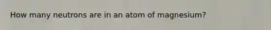 How many neutrons are in an atom of magnesium?